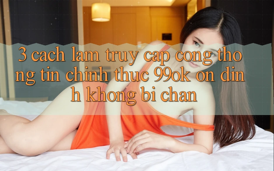 3. Cách làm Truy Cập Cổng thông tin Chính Thức 99ok Ổn định, Không Bị Chặn