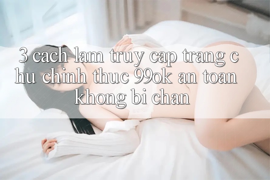 3. Cách làm Truy Cập Trang chủ Chính Thức 99ok An Toàn, Không Bị Chặn 3. Cách làm Truy Cập Trang chủ Chính Thức 99ok An Toàn, Không Bị Chặn