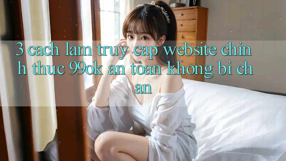 3. Cách làm Truy Cập Website Chính Thức 99ok An Toàn, Không Bị Chặn