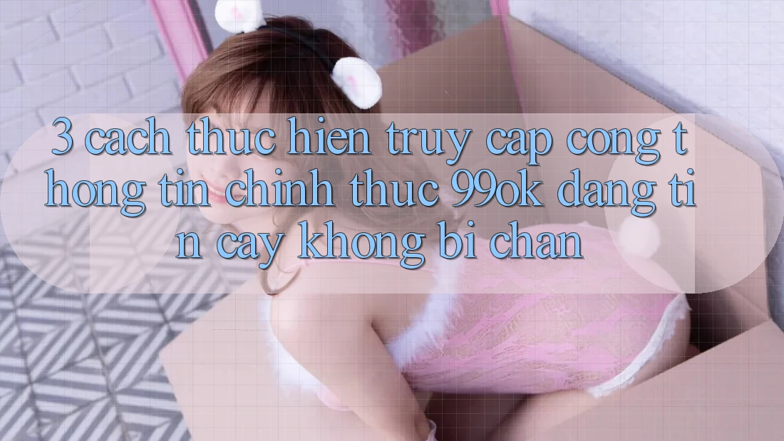 3. Cách thực hiện Truy Cập Cổng thông tin Chính Thức 99ok Đáng tin cậy, Không Bị Chặn