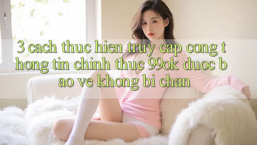 3. Cách thực hiện Truy Cập Cổng thông tin Chính Thức 99ok Được bảo vệ, Không Bị Chặn 3. Cách thực hiện Truy Cập Cổng thông tin Chính Thức 99ok Được bảo vệ, Không Bị Chặn