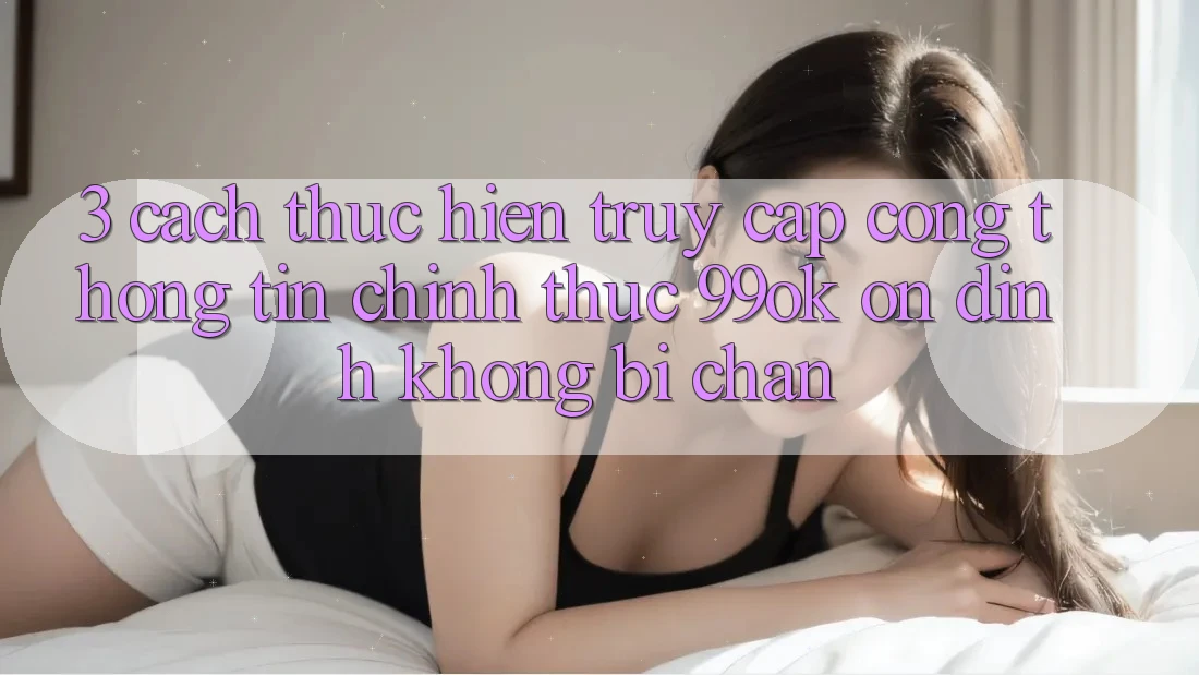 3. Cách thực hiện Truy Cập Cổng thông tin Chính Thức 99ok Ổn định, Không Bị Chặn 3. Cách thực hiện Truy Cập Cổng thông tin Chính Thức 99ok Ổn định, Không Bị Chặn
