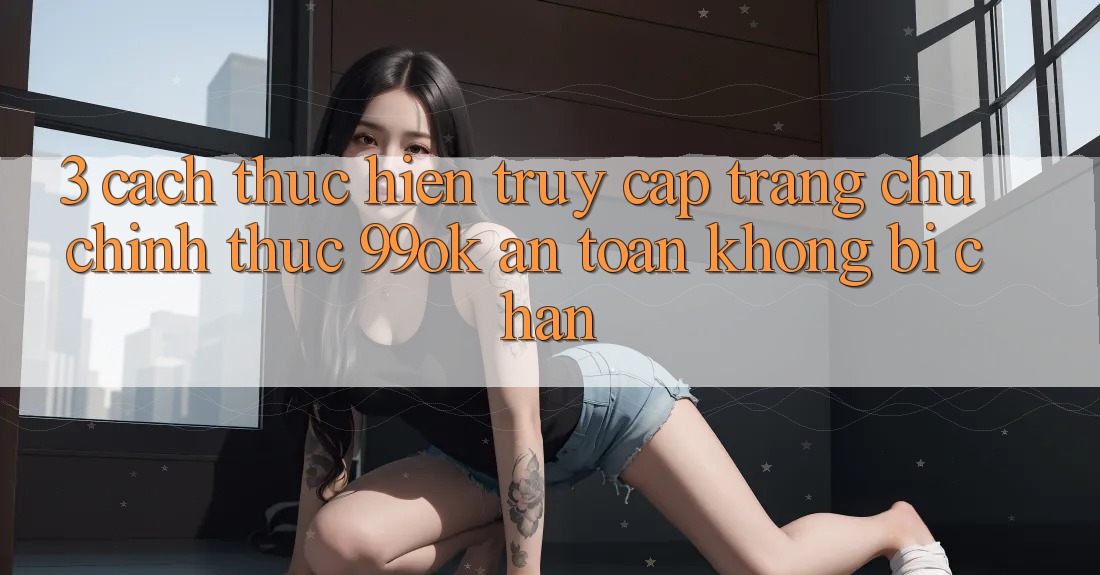 3. Cách thực hiện Truy Cập Trang chủ Chính Thức 99ok An Toàn, Không Bị Chặn