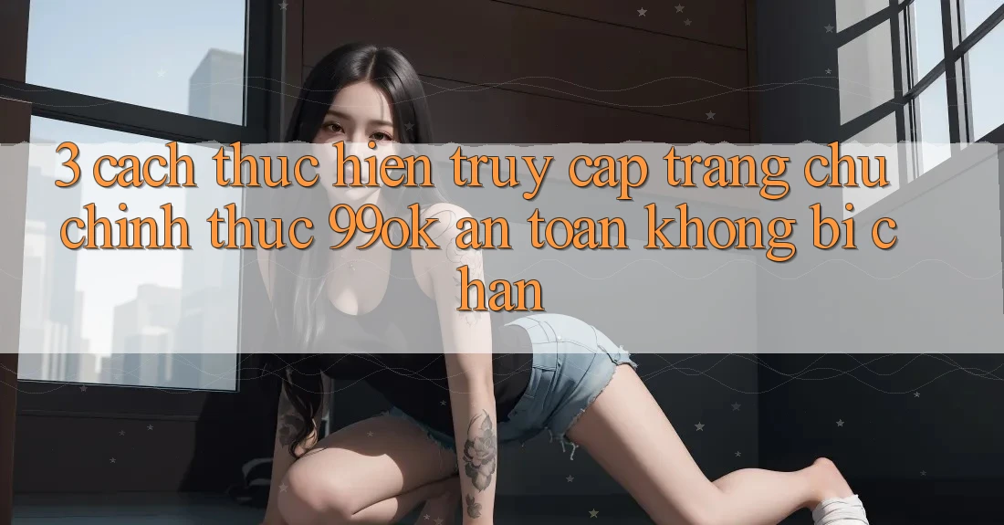 3. Cách thực hiện Truy Cập Trang chủ Chính Thức 99ok An Toàn, Không Bị Chặn 3. Cách thực hiện Truy Cập Trang chủ Chính Thức 99ok An Toàn, Không Bị Chặn