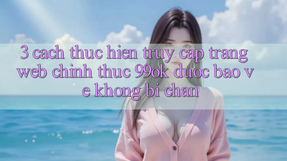 3. Cách thực hiện Truy Cập Trang web Chính Thức 99ok Được bảo vệ, Không Bị Chặn