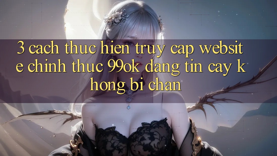3. Cách thực hiện Truy Cập Website Chính Thức 99ok Đáng tin cậy, Không Bị Chặn
