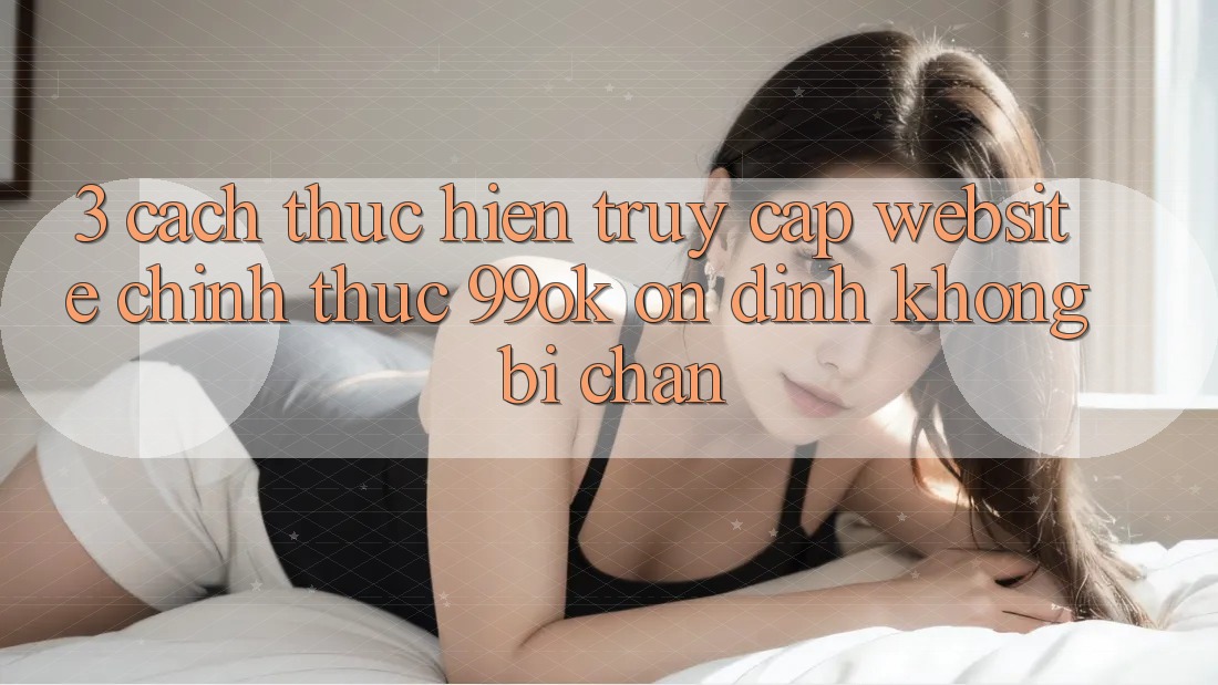 3. Cách thực hiện Truy Cập Website Chính Thức 99ok Ổn định, Không Bị Chặn 3. Cách thực hiện Truy Cập Website Chính Thức 99ok Ổn định, Không Bị Chặn