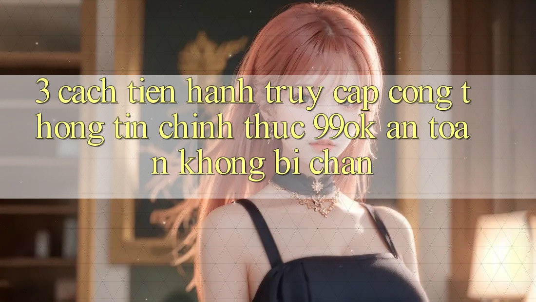 3. Cách tiến hành Truy Cập Cổng thông tin Chính Thức 99ok An Toàn, Không Bị Chặn 3. Cách tiến hành Truy Cập Cổng thông tin Chính Thức 99ok An Toàn, Không Bị Chặn