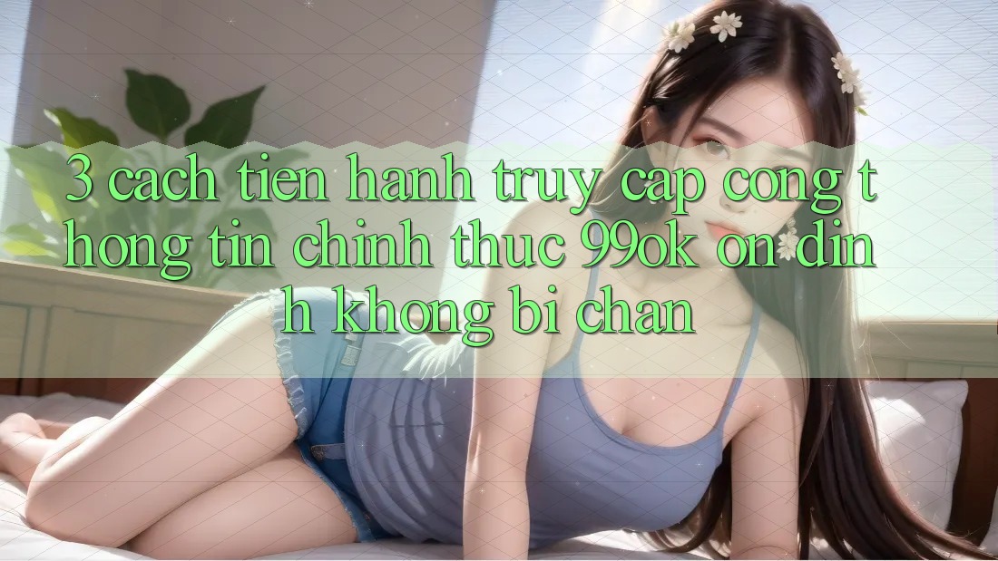 3. Cách tiến hành Truy Cập Cổng thông tin Chính Thức 99ok Ổn định, Không Bị Chặn