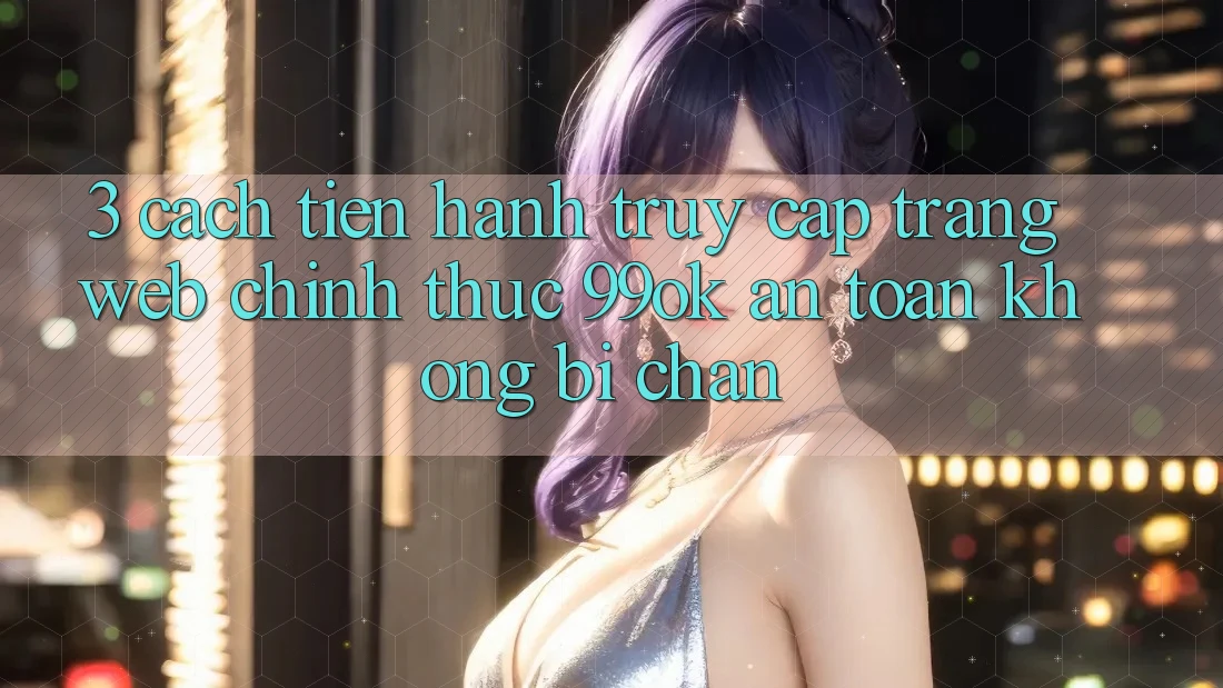3. Cách tiến hành Truy Cập Trang web Chính Thức 99ok An Toàn, Không Bị Chặn