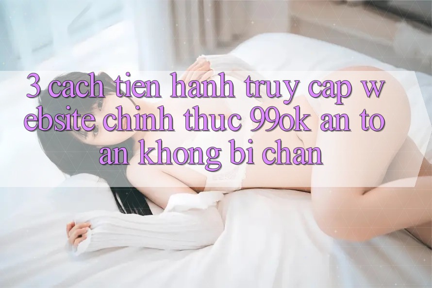 3. Cách tiến hành Truy Cập Website Chính Thức 99ok An Toàn, Không Bị Chặn 3. Cách tiến hành Truy Cập Website Chính Thức 99ok An Toàn, Không Bị Chặn