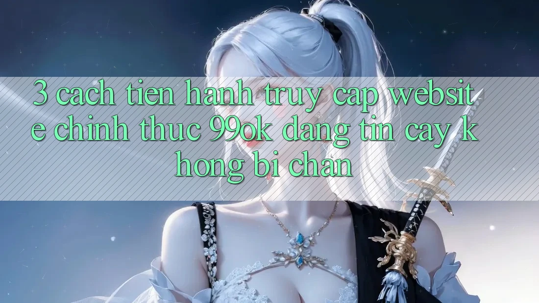 3. Cách tiến hành Truy Cập Website Chính Thức 99ok Đáng tin cậy, Không Bị Chặn 3. Cách tiến hành Truy Cập Website Chính Thức 99ok Đáng tin cậy, Không Bị Chặn