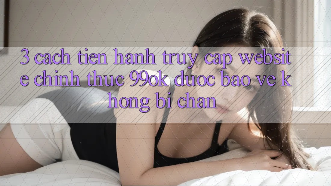 3. Cách tiến hành Truy Cập Website Chính Thức 99ok Được bảo vệ, Không Bị Chặn 3. Cách tiến hành Truy Cập Website Chính Thức 99ok Được bảo vệ, Không Bị Chặn