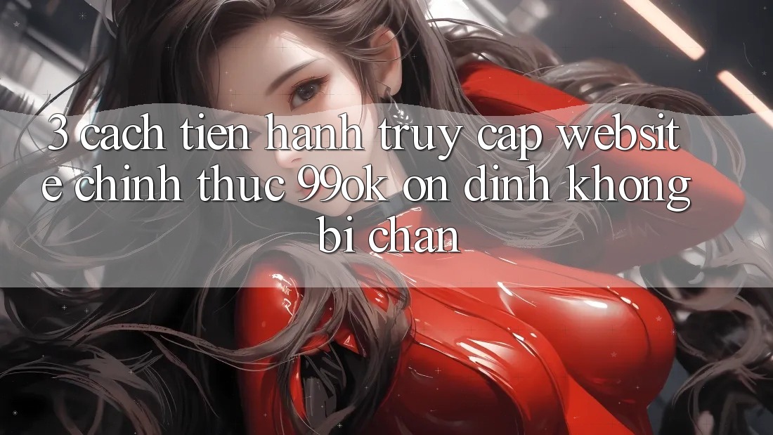 3. Cách tiến hành Truy Cập Website Chính Thức 99ok Ổn định, Không Bị Chặn