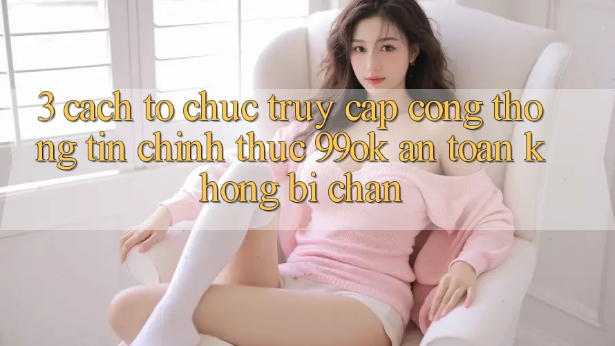 3. Cách tổ chức Truy Cập Cổng thông tin Chính Thức 99ok An Toàn, Không Bị Chặn 3. Cách tổ chức Truy Cập Cổng thông tin Chính Thức 99ok An Toàn, Không Bị Chặn
