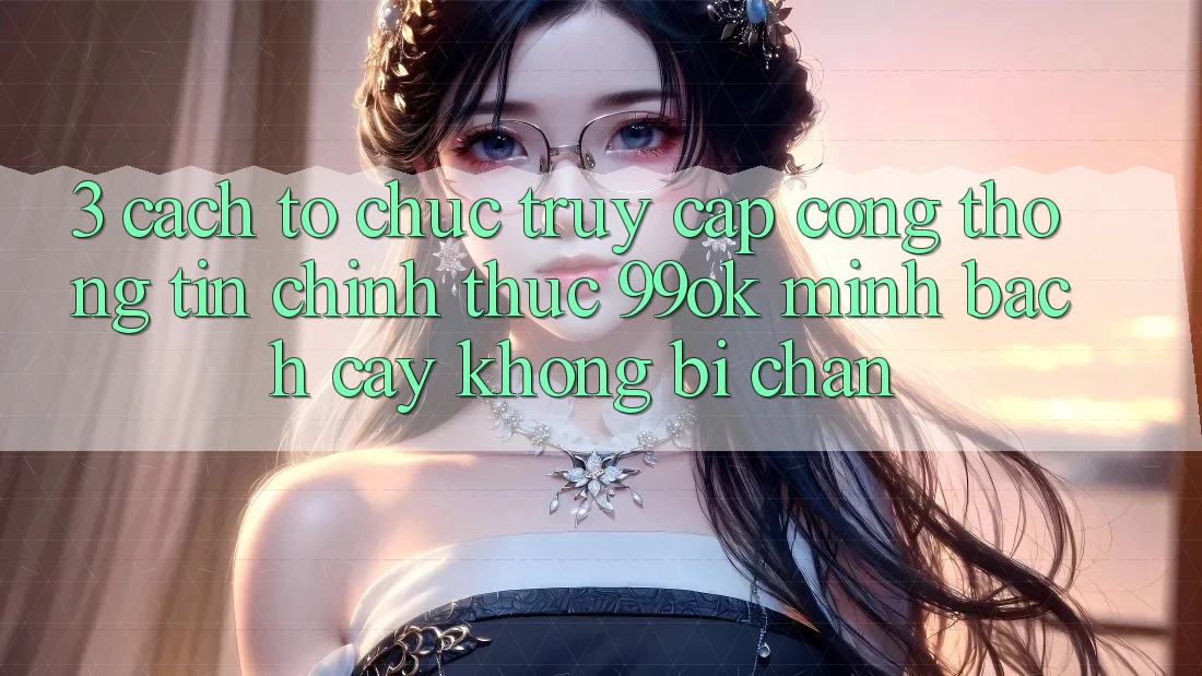 3. Cách tổ chức Truy Cập Cổng thông tin Chính Thức 99ok Minh bạch cậy, Không Bị Chặn