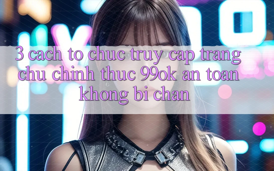 3. Cách tổ chức Truy Cập Trang chủ Chính Thức 99ok An Toàn, Không Bị Chặn 3. Cách tổ chức Truy Cập Trang chủ Chính Thức 99ok An Toàn, Không Bị Chặn