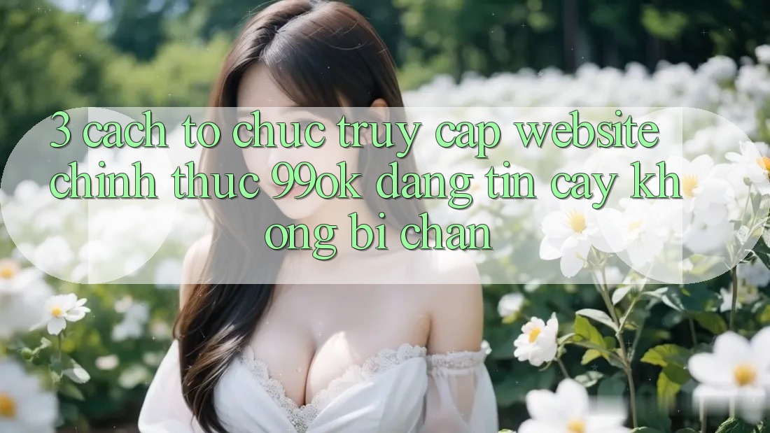 3. Cách tổ chức Truy Cập Website Chính Thức 99ok Đáng tin cậy, Không Bị Chặn 3. Cách tổ chức Truy Cập Website Chính Thức 99ok Đáng tin cậy, Không Bị Chặn
