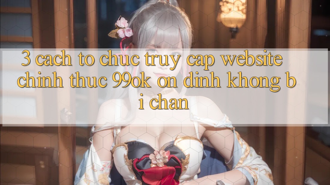 3. Cách tổ chức Truy Cập Website Chính Thức 99ok Ổn định, Không Bị Chặn 3. Cách tổ chức Truy Cập Website Chính Thức 99ok Ổn định, Không Bị Chặn