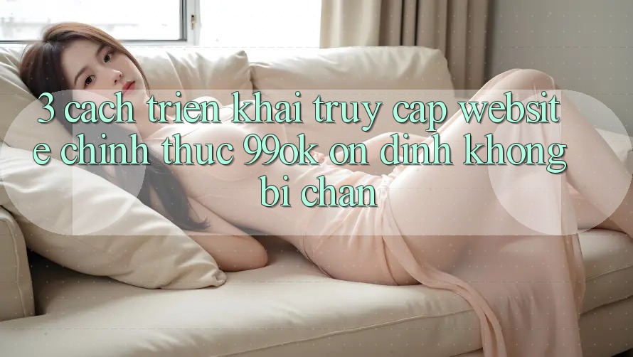 3. Cách triển khai Truy Cập Website Chính Thức 99ok Ổn định, Không Bị Chặn 3. Cách triển khai Truy Cập Website Chính Thức 99ok Ổn định, Không Bị Chặn