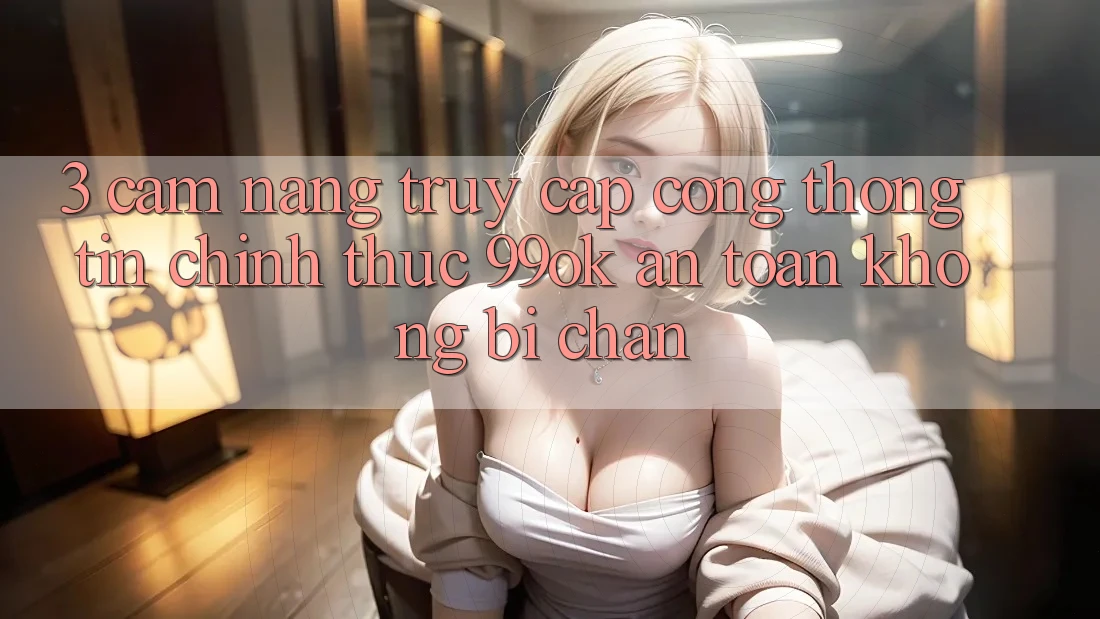 3. Cẩm nang Truy Cập Cổng thông tin Chính Thức 99ok An Toàn, Không Bị Chặn