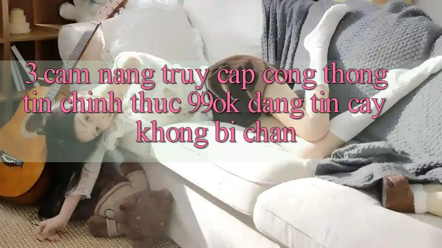 3. Cẩm nang Truy Cập Cổng thông tin Chính Thức 99ok Đáng tin cậy, Không Bị Chặn
