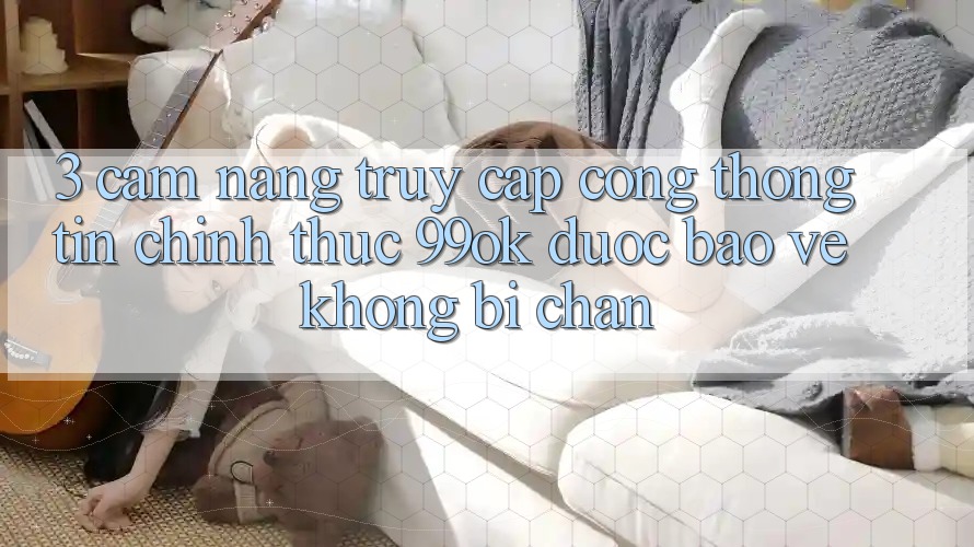 3. Cẩm nang Truy Cập Cổng thông tin Chính Thức 99ok Được bảo vệ, Không Bị Chặn 3. Cẩm nang Truy Cập Cổng thông tin Chính Thức 99ok Được bảo vệ, Không Bị Chặn