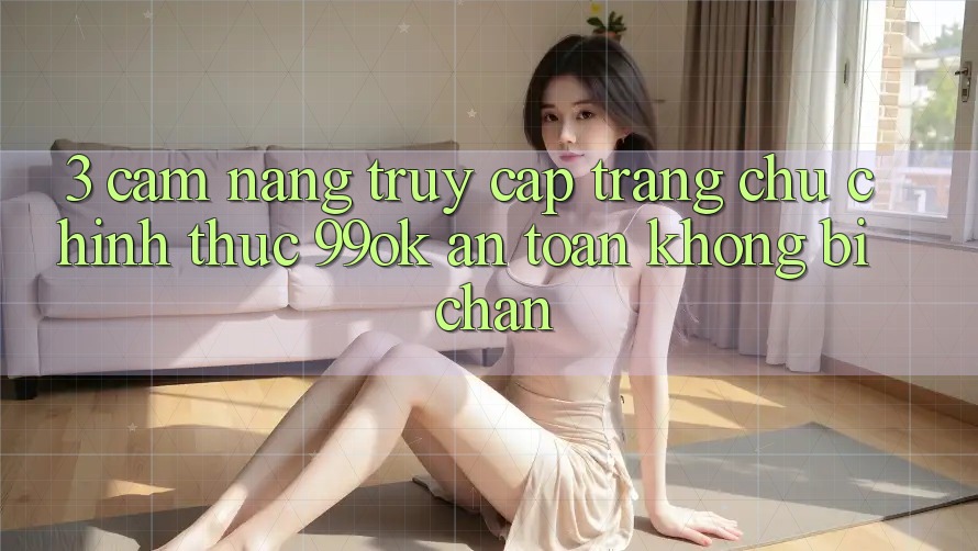3. Cẩm nang Truy Cập Trang chủ Chính Thức 99ok An Toàn, Không Bị Chặn