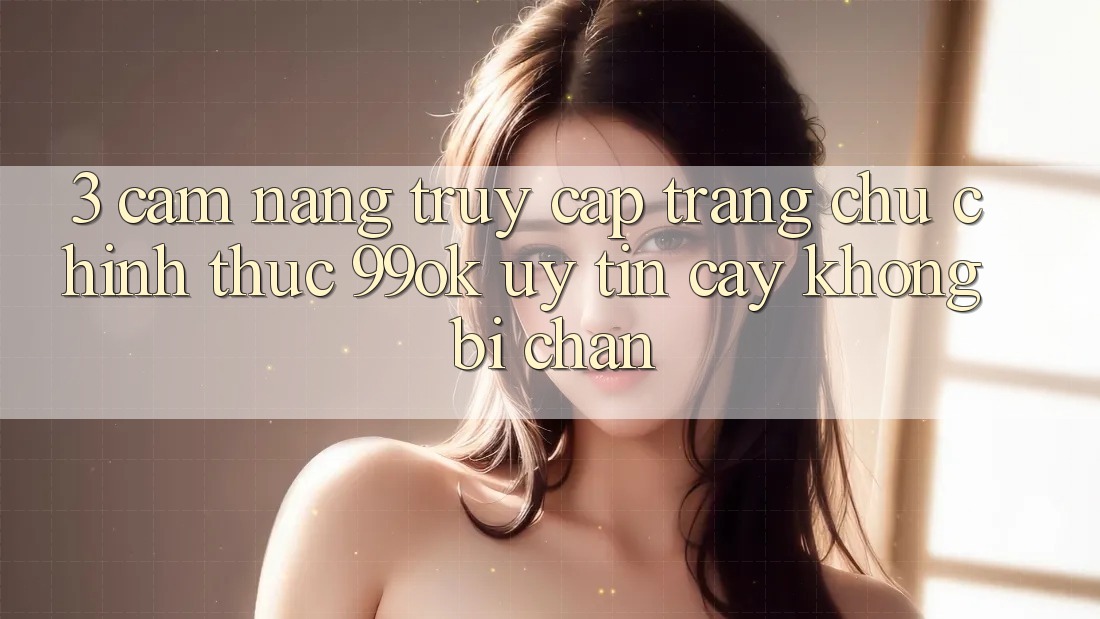 3. Cẩm nang Truy Cập Trang chủ Chính Thức 99ok Uy tín cậy, Không Bị Chặn