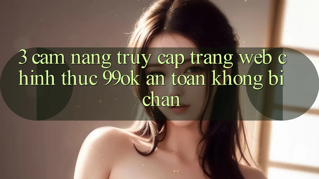 3. Cẩm nang Truy Cập Trang web Chính Thức 99ok An Toàn, Không Bị Chặn