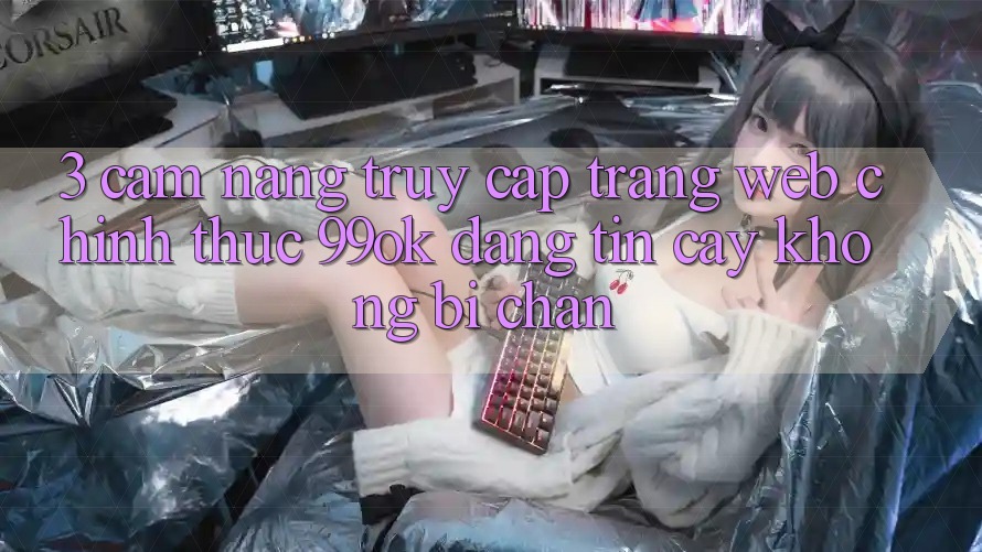 3. Cẩm nang Truy Cập Trang web Chính Thức 99ok Đáng tin cậy, Không Bị Chặn