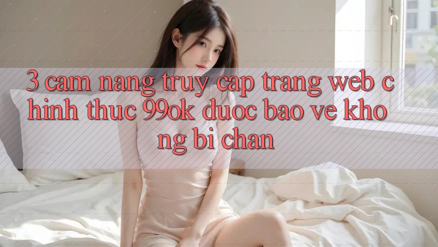 3. Cẩm nang Truy Cập Trang web Chính Thức 99ok Được bảo vệ, Không Bị Chặn