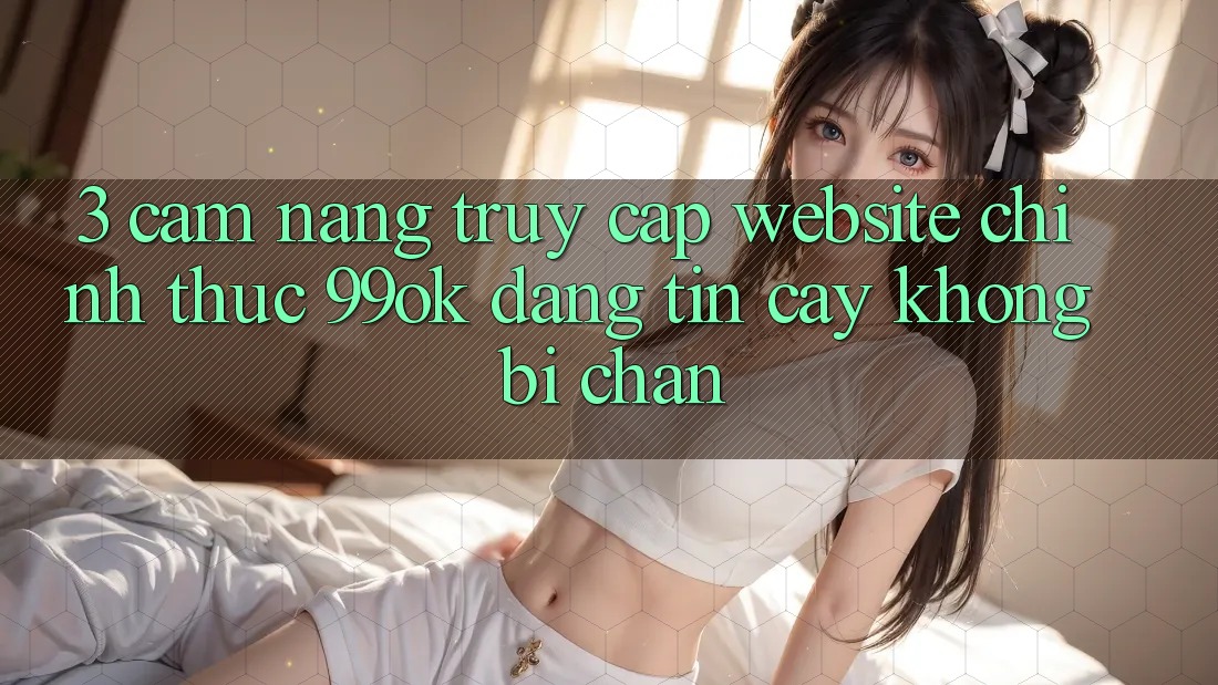 3. Cẩm nang Truy Cập Website Chính Thức 99ok Đáng tin cậy, Không Bị Chặn 3. Cẩm nang Truy Cập Website Chính Thức 99ok Đáng tin cậy, Không Bị Chặn