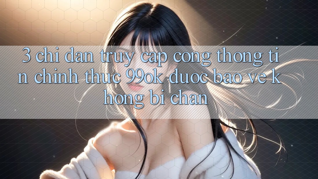 3. Chỉ dẫn Truy Cập Cổng thông tin Chính Thức 99ok Được bảo vệ, Không Bị Chặn 3. Chỉ dẫn Truy Cập Cổng thông tin Chính Thức 99ok Được bảo vệ, Không Bị Chặn