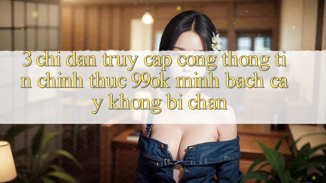 3. Chỉ dẫn Truy Cập Cổng thông tin Chính Thức 99ok Minh bạch cậy, Không Bị Chặn