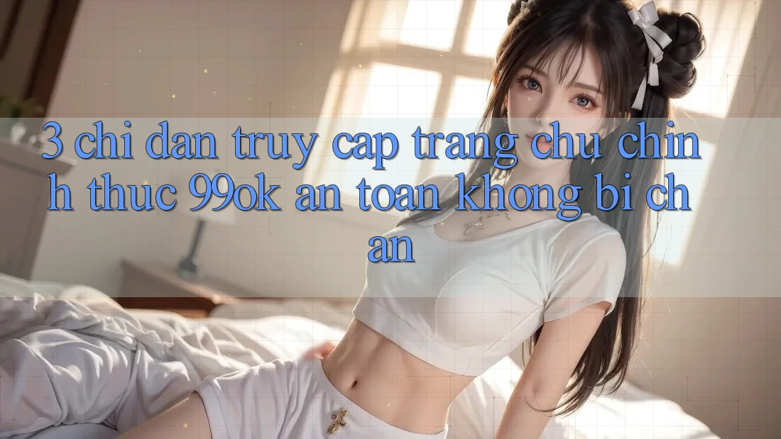 3. Chỉ dẫn Truy Cập Trang chủ Chính Thức 99ok An Toàn, Không Bị Chặn