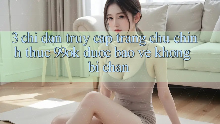 3. Chỉ dẫn Truy Cập Trang chủ Chính Thức 99ok Được bảo vệ, Không Bị Chặn 3. Chỉ dẫn Truy Cập Trang chủ Chính Thức 99ok Được bảo vệ, Không Bị Chặn