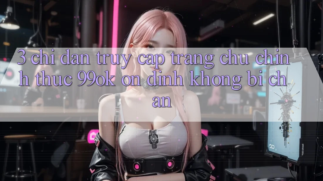 3. Chỉ dẫn Truy Cập Trang chủ Chính Thức 99ok Ổn định, Không Bị Chặn