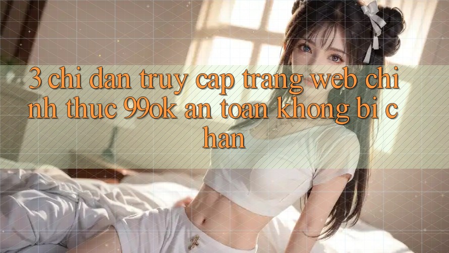 3. Chỉ dẫn Truy Cập Trang web Chính Thức 99ok An Toàn, Không Bị Chặn