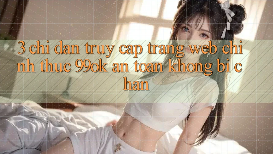 3. Chỉ dẫn Truy Cập Trang web Chính Thức 99ok An Toàn, Không Bị Chặn 3. Chỉ dẫn Truy Cập Trang web Chính Thức 99ok An Toàn, Không Bị Chặn