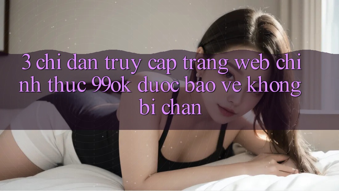 3. Chỉ dẫn Truy Cập Trang web Chính Thức 99ok Được bảo vệ, Không Bị Chặn 3. Chỉ dẫn Truy Cập Trang web Chính Thức 99ok Được bảo vệ, Không Bị Chặn