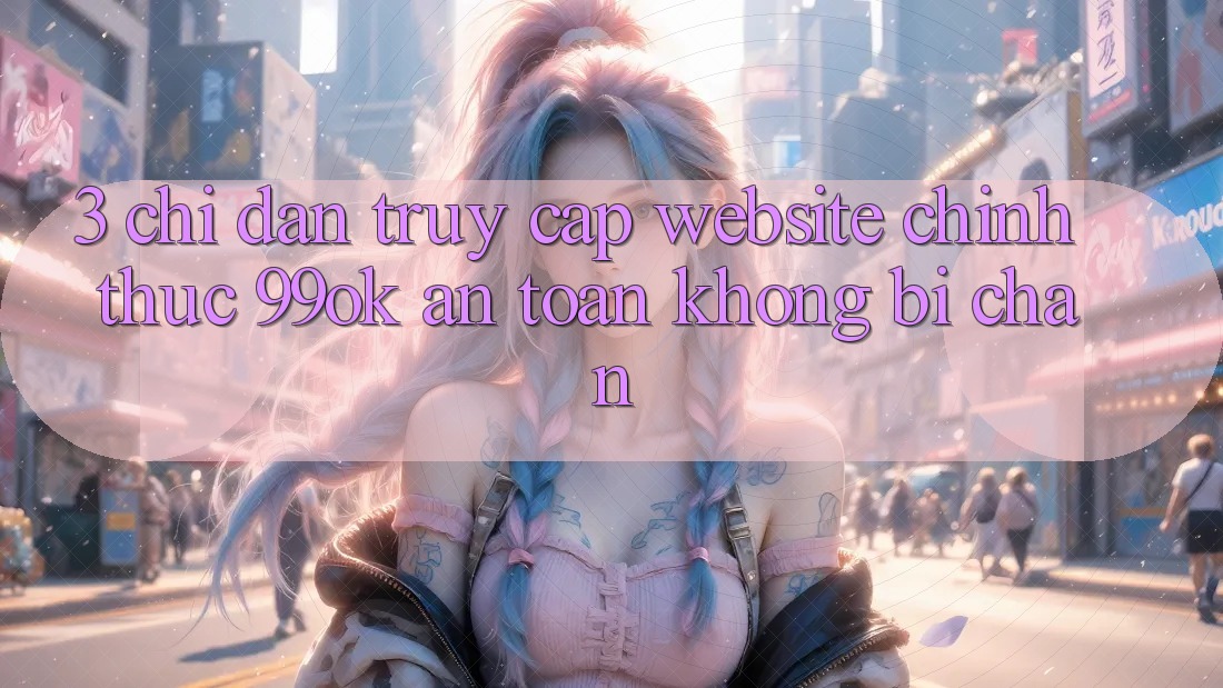 3. Chỉ dẫn Truy Cập Website Chính Thức 99ok An Toàn, Không Bị Chặn 3. Chỉ dẫn Truy Cập Website Chính Thức 99ok An Toàn, Không Bị Chặn