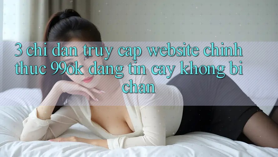 3. Chỉ dẫn Truy Cập Website Chính Thức 99ok Đáng tin cậy, Không Bị Chặn