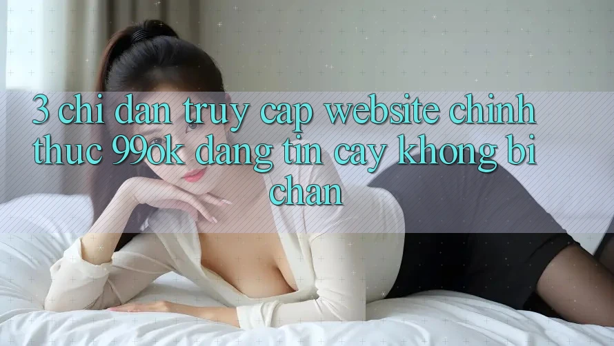 3. Chỉ dẫn Truy Cập Website Chính Thức 99ok Đáng tin cậy, Không Bị Chặn 3. Chỉ dẫn Truy Cập Website Chính Thức 99ok Đáng tin cậy, Không Bị Chặn