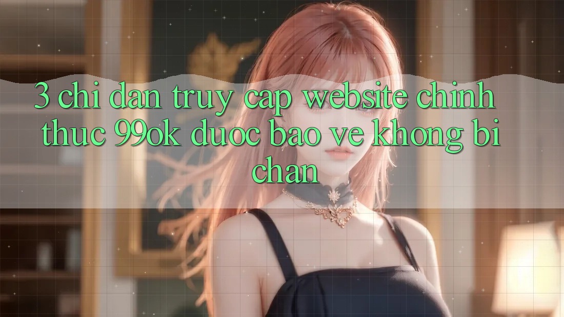 3. Chỉ dẫn Truy Cập Website Chính Thức 99ok Được bảo vệ, Không Bị Chặn