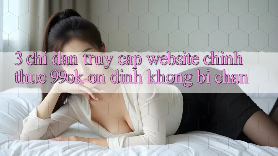 3. Chỉ dẫn Truy Cập Website Chính Thức 99ok Ổn định, Không Bị Chặn 3. Chỉ dẫn Truy Cập Website Chính Thức 99ok Ổn định, Không Bị Chặn