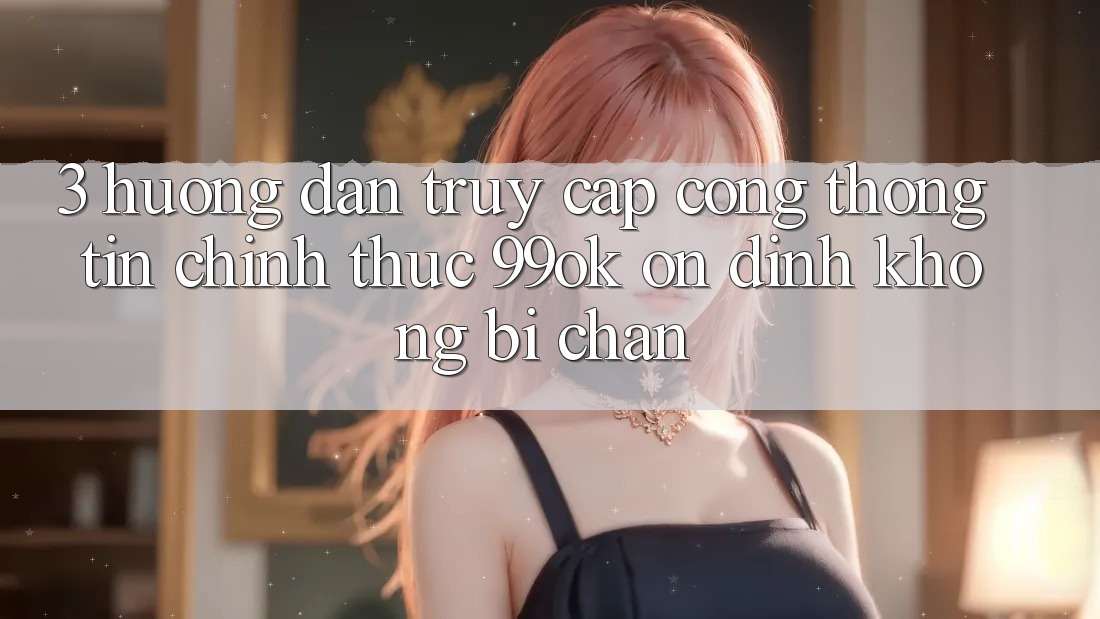 3. Hướng Dẫn Truy Cập Cổng thông tin Chính Thức 99ok Ổn định, Không Bị Chặn 3. Hướng Dẫn Truy Cập Cổng thông tin Chính Thức 99ok Ổn định, Không Bị Chặn