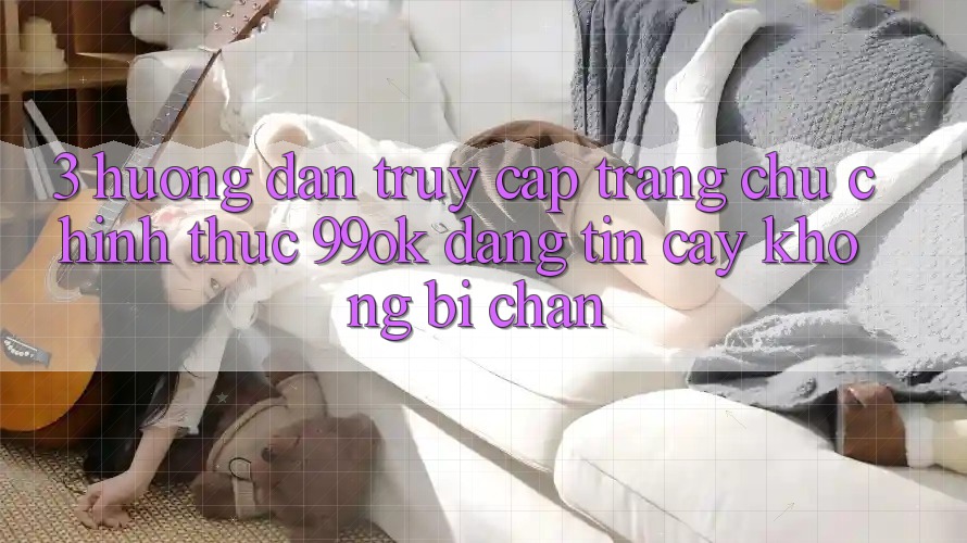 3. Hướng Dẫn Truy Cập Trang chủ Chính Thức 99ok Đáng tin cậy, Không Bị Chặn