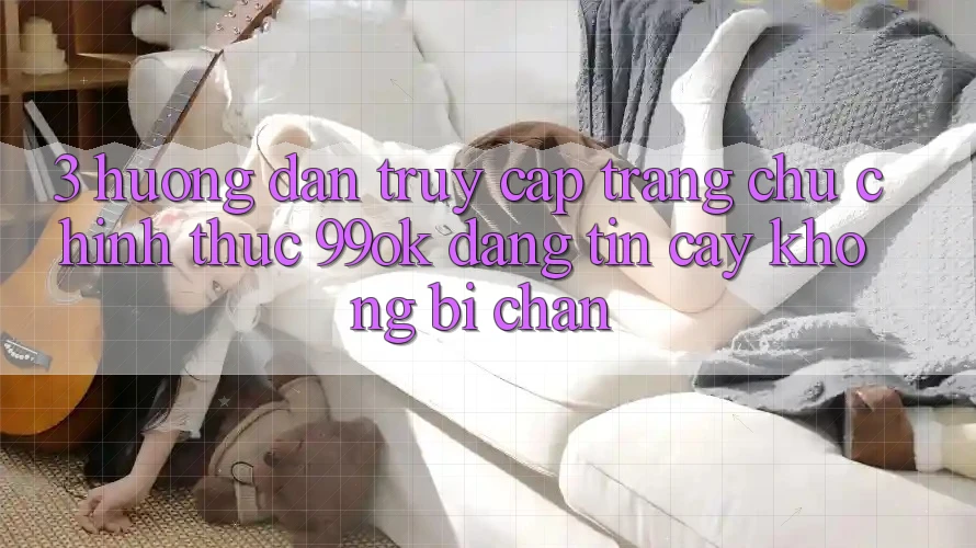 3. Hướng Dẫn Truy Cập Trang chủ Chính Thức 99ok Đáng tin cậy, Không Bị Chặn 3. Hướng Dẫn Truy Cập Trang chủ Chính Thức 99ok Đáng tin cậy, Không Bị Chặn