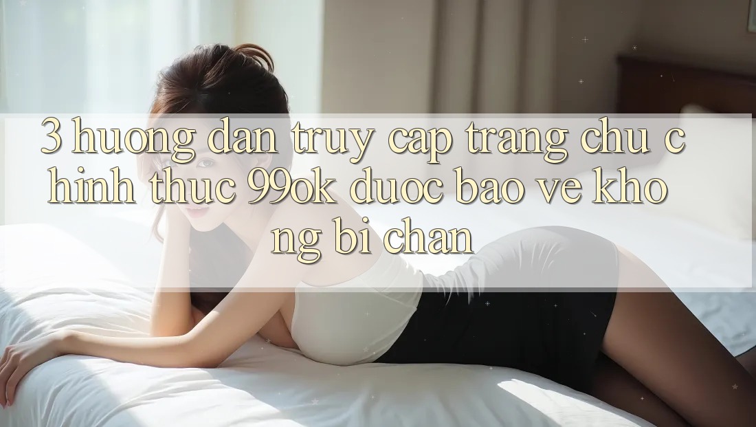 3. Hướng Dẫn Truy Cập Trang chủ Chính Thức 99ok Được bảo vệ, Không Bị Chặn